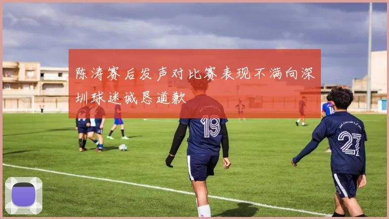 陈涛赛后发声对比赛表现不满向深圳球迷诚恳道歉