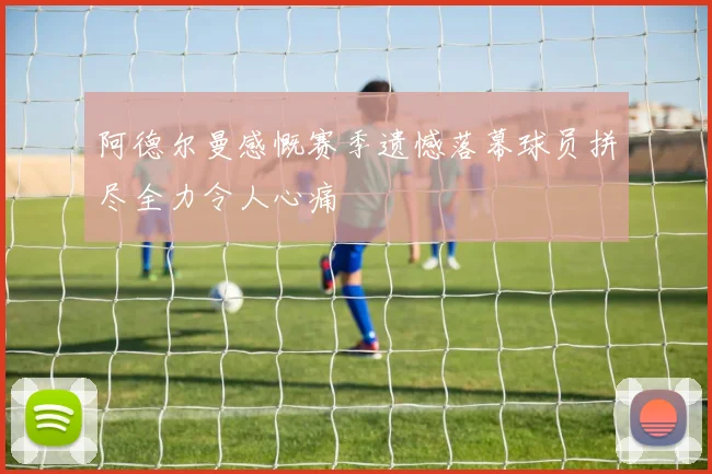 阿德尔曼感慨赛季遗憾落幕球员拼尽全力令人心痛