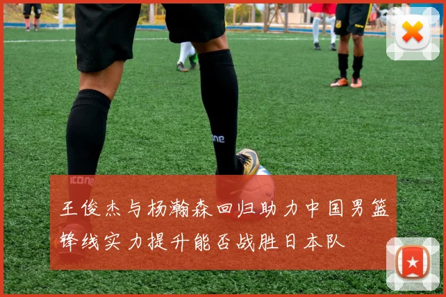 王俊杰与杨瀚森回归助力中国男篮锋线实力提升能否战胜日本队