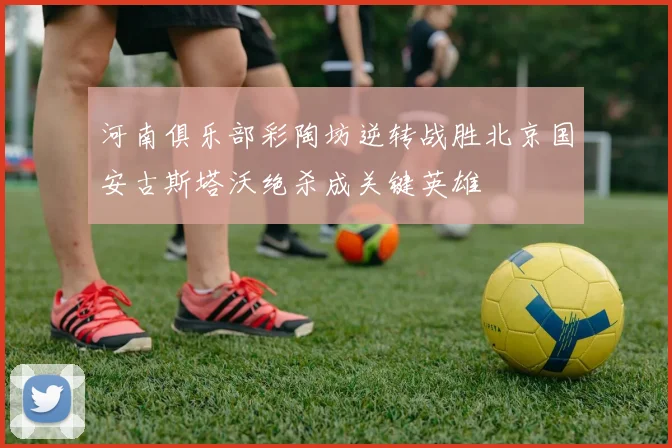 河南俱乐部彩陶坊逆转战胜北京国安古斯塔沃绝杀成关键英雄
