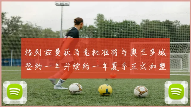 格列兹曼获马竞批准将与奥兰多城签约一年并续约一年夏季正式加盟