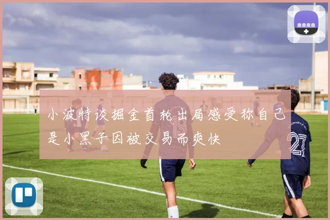 小波特谈掘金首轮出局感受称自己是小黑子因被交易而爽快