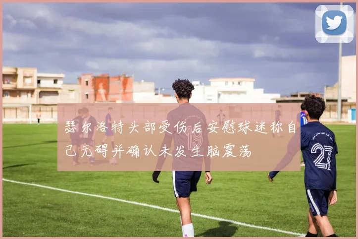 瑟尔洛特头部受伤后安慰球迷称自己无碍并确认未发生脑震荡