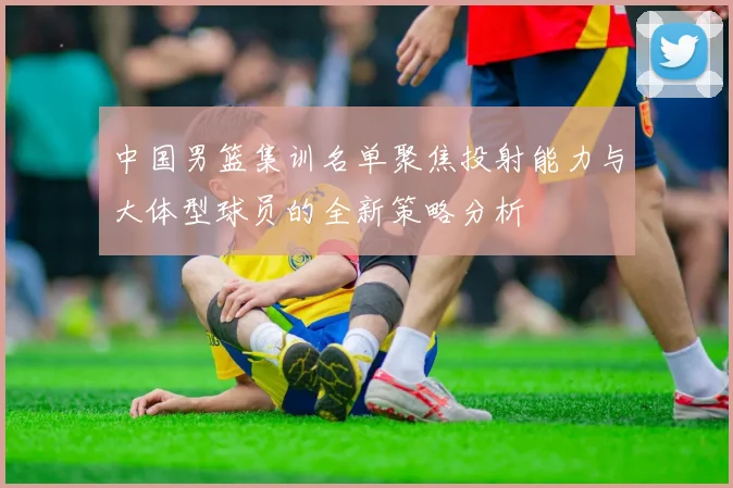 中国男篮集训名单聚焦投射能力与大体型球员的全新策略分析