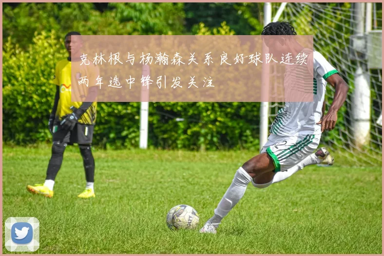 克林根与杨瀚森关系良好球队连续两年选中锋引发关注