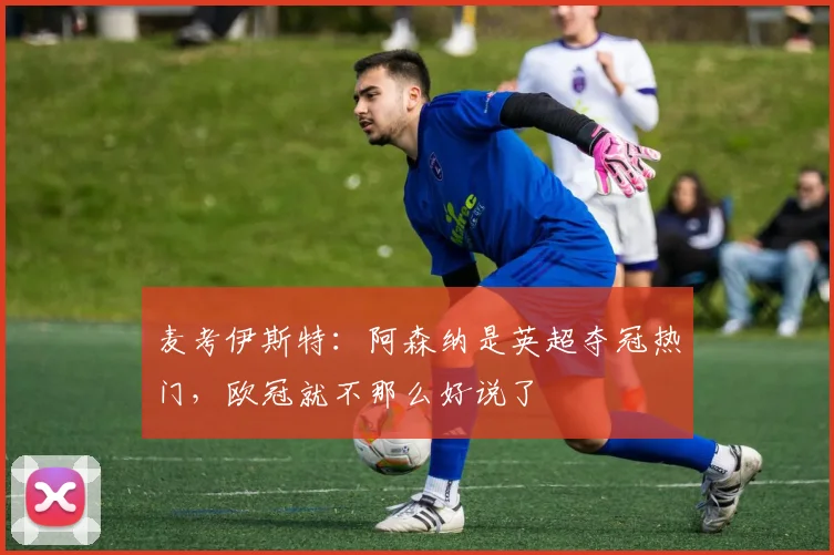 麦考伊斯特：阿森纳是英超夺冠热门，欧冠就不那么好说了