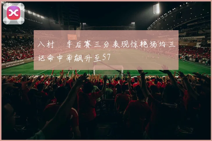 八村塁季后赛三分表现惊艳场均三记命中率飙升至57