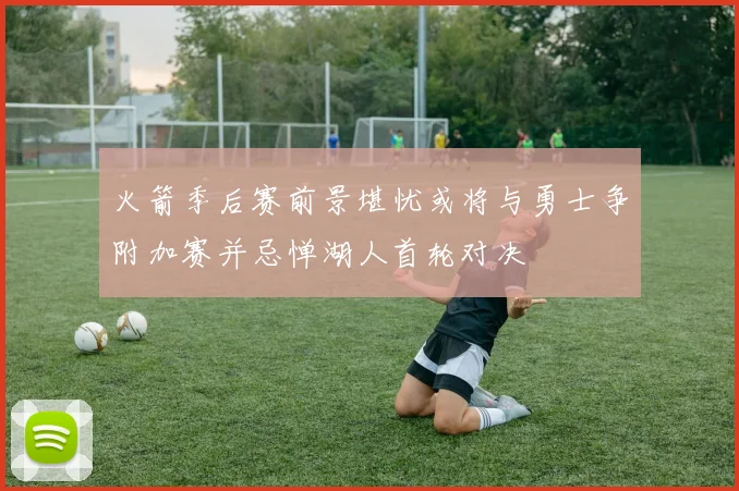 火箭季后赛前景堪忧或将与勇士争附加赛并忌惮湖人首轮对决