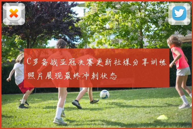 C罗备战亚冠决赛更新社媒分享训练照片展现最终冲刺状态