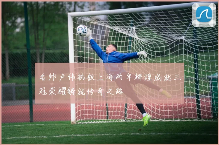 名帅卢伟执教上海两年辉煌成就三冠荣耀铸就传奇之路