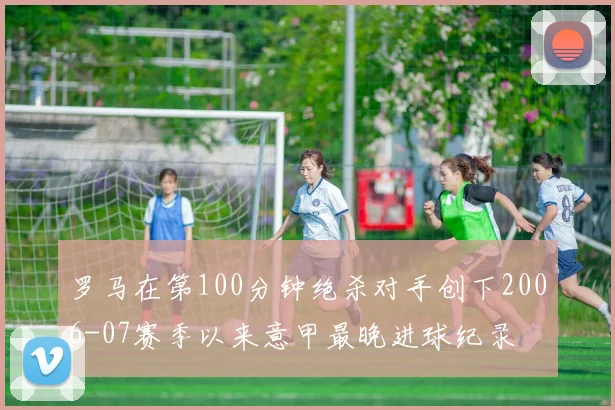 罗马在第100分钟绝杀对手创下2006-07赛季以来意甲最晚进球纪录