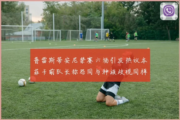 普雷斯蒂安尼禁赛六场引发热议本菲卡前队长称恐同与种族歧视同样严重