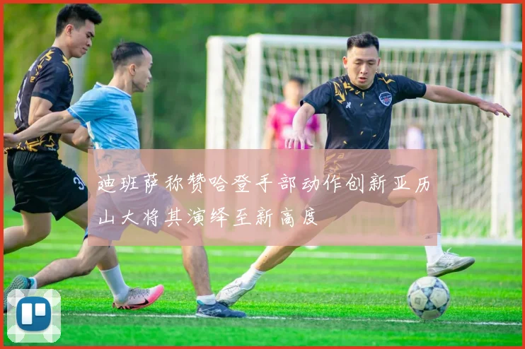 迪班萨称赞哈登手部动作创新亚历山大将其演绎至新高度