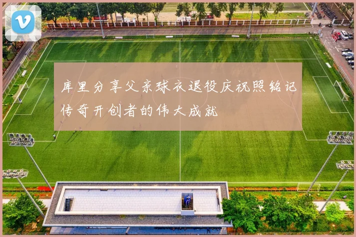 库里分享父亲球衣退役庆祝照铭记传奇开创者的伟大成就
