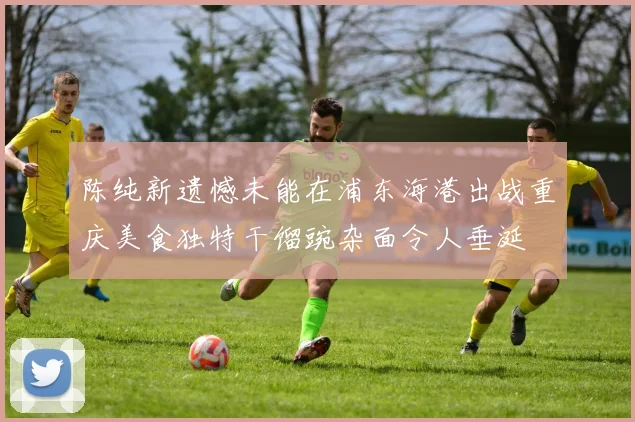陈纯新遗憾未能在浦东海港出战重庆美食独特干馏豌杂面令人垂涎