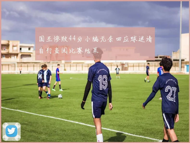 国王惨败44分小编无奈回应球迷请自行查阅比赛结果