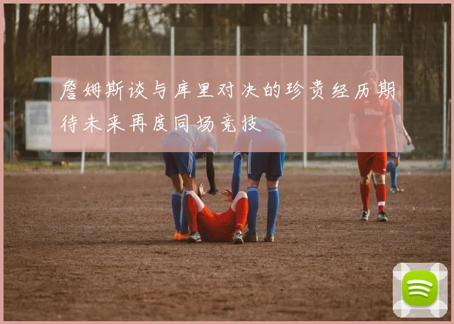 詹姆斯谈与库里对决的珍贵经历期待未来再度同场竞技