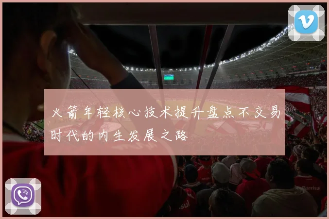 火箭年轻核心技术提升盘点不交易时代的内生发展之路