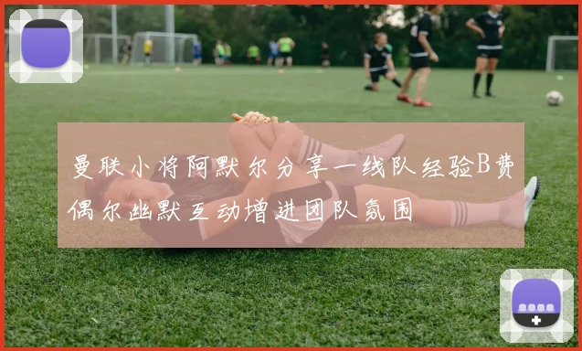 曼联小将阿默尔分享一线队经验B费偶尔幽默互动增进团队氛围